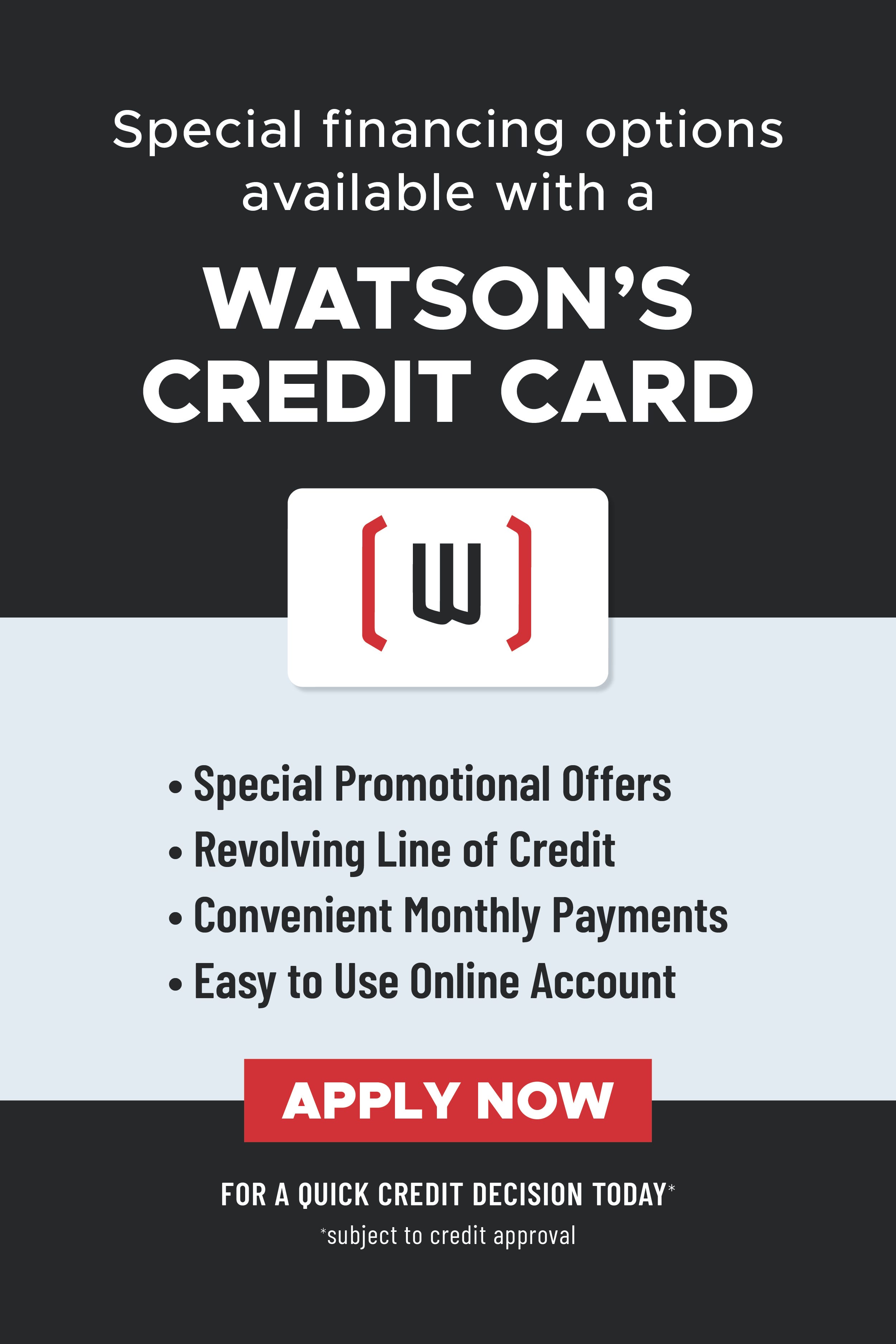 Special financing options available with a Watson's credit card. Special promotional offers. Revolving line of credit. Convenient monthly payments. Easy to use online account. Apply now for a quick credit decision today. Subject to credit approval.