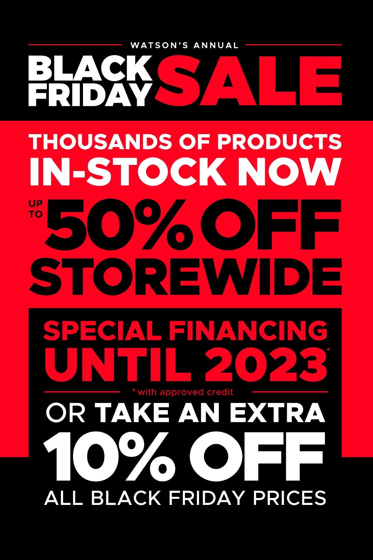 Watson's Annual Black Friday Sale. Thousands of Products In-Stock Now. Up to 50% off Storewide. Special Financing Until 2023. Or Take an Extra 10% off all Black Friday Prices.
