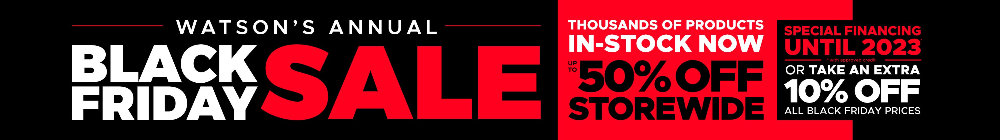 Watson's Annual Black Friday Sale. Thousands of Products In-Stock Now. Up to 50% off Storewide. Special Financing Until 2023. Or Take an Extra 10% off all Black Friday Prices.