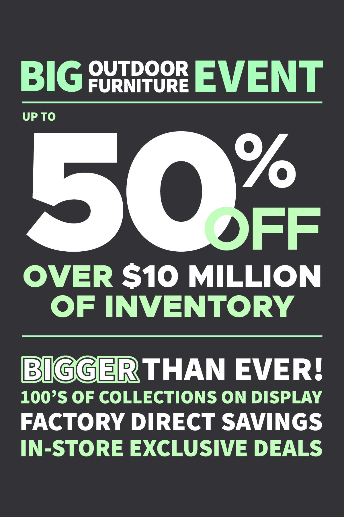 Big Outdoor Furniture Event. Up to 50% off Over $10 Million Dollars of Inventory. BIGGER than ever! 100's of collections on display. Factory Direct Savings. In-Store Exclusive Deals.